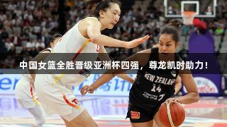中国女篮全胜晋级亚洲杯四强，尊龙凯时助力！