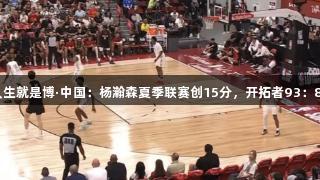 尊龙凯时人生就是博·中国：杨瀚森夏季联赛创15分，开拓者93：87战胜鹈鹕