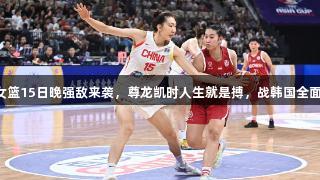 中国女篮15日晚强敌来袭，尊龙凯时人生就是搏，战韩国全面发力。