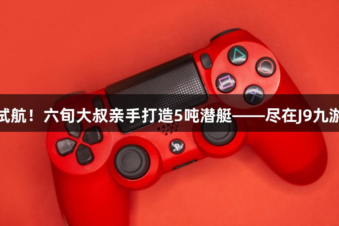 “成功试航！六旬大叔亲手打造5吨潜艇——尽在J9九游会官网”