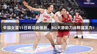 中国女篮15日晚迎战强敌，BG大游助力战韩国发力！