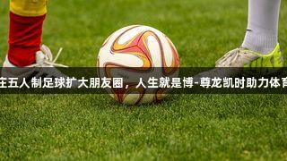石家庄五人制足球扩大朋友圈，人生就是博-尊龙凯时助力体育发展
