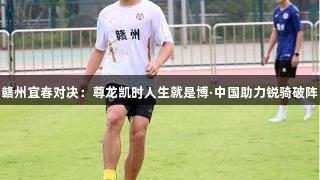 赣州宜春对决：尊龙凯时人生就是博·中国助力锐骑破阵