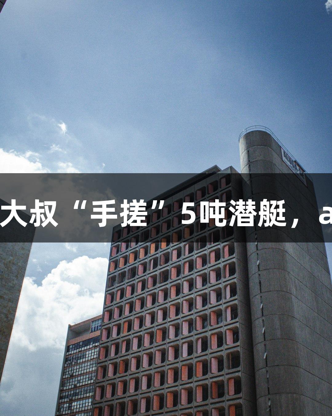 试航成功！六旬农民大叔“手搓”5吨潜艇，ayx·爱游戏助力梦想！