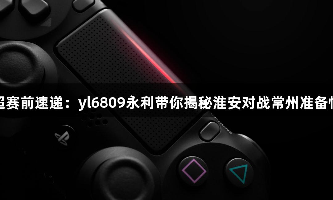苏超赛前速递：yl6809永利带你揭秘淮安对战常州准备情况