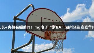 奥运冠军+CBA队长+央视名嘴助阵！mg电子“浙BA”湖州预选赛豪华阵容打造精彩赛事