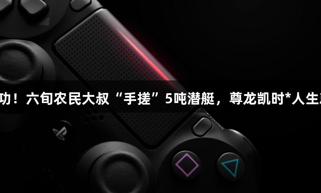 试航成功！六旬农民大叔“手搓”5吨潜艇，尊龙凯时*人生就是搏！