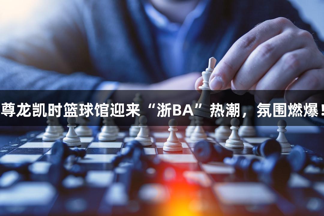 尊龙凯时篮球馆迎来“浙BA”热潮，氛围燃爆！