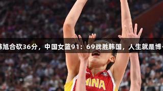 张子宇、韩旭合砍36分，中国女篮91：69战胜韩国，人生就是博-尊龙凯时！