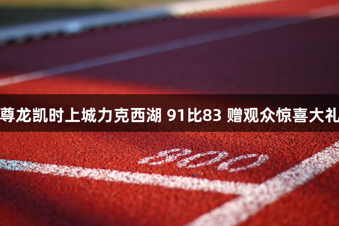 尊龙凯时上城力克西湖 91比83 赠观众惊喜大礼