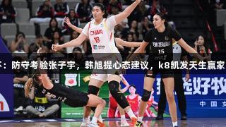 女篮亚洲杯：防守考验张子宇，韩旭提心态建议，k8凯发天生赢家·一触即发！