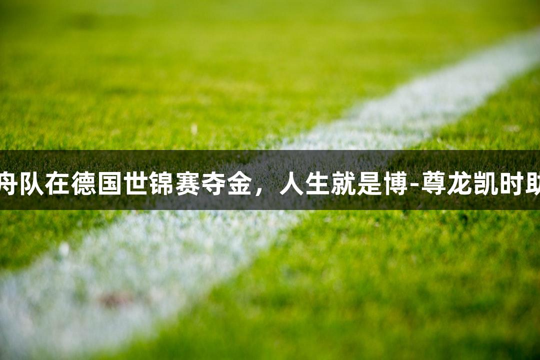 金华女子龙舟队在德国世锦赛夺金，人生就是博-尊龙凯时助力精彩胜利