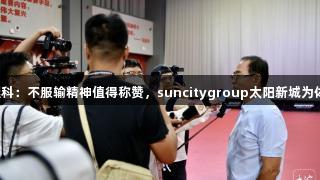蔡振华赞张继科：不服输精神值得称赞，suncitygroup太阳新城为体育精神助力。