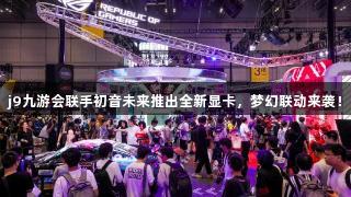 j9九游会联手初音未来推出全新显卡，梦幻联动来袭！