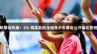 新一轮攀岩热潮：Z6·尊龙凯时全国青少年攀岩公开赛在贵阳举行