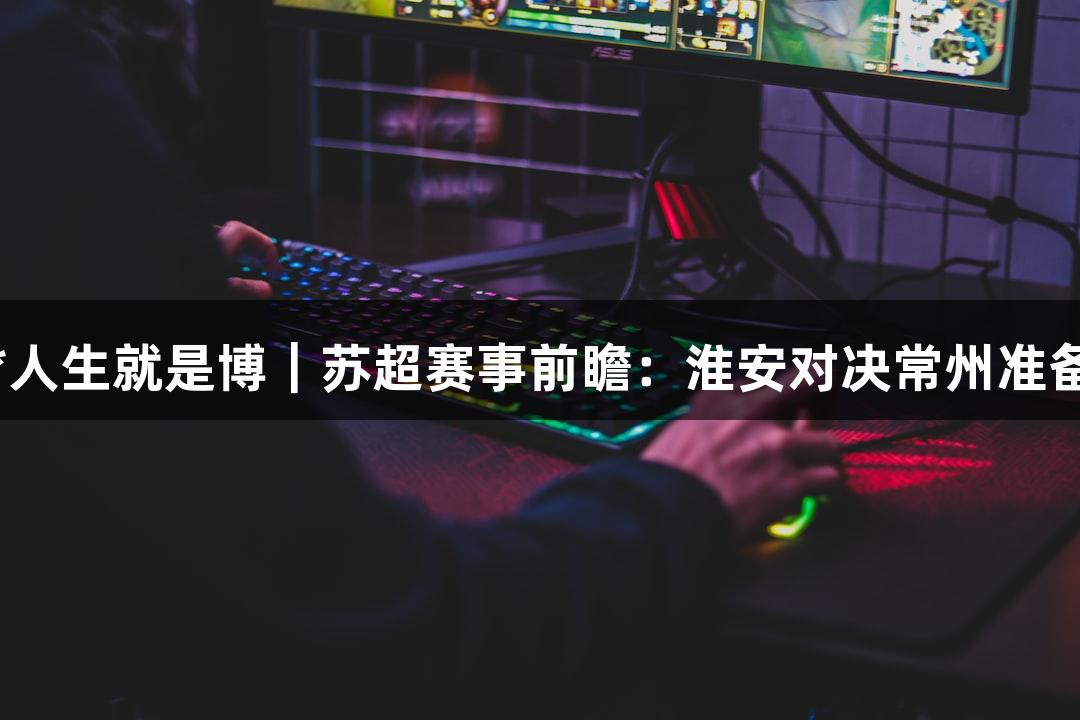 尊龙凯时*人生就是博｜苏超赛事前瞻：淮安对决常州准备情况揭秘