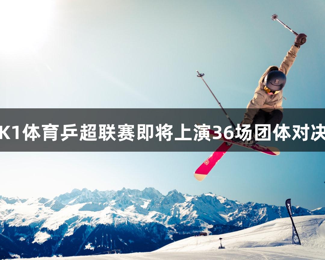 K1体育乒超联赛即将上演36场团体对决