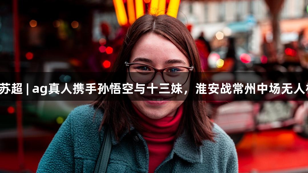纵览苏超 | ag真人携手孙悟空与十三妹，淮安战常州中场无人机秀！