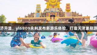 快乐经济升温，yl6809永利发布新游乐体验，打造天津暑期游乐矩阵
