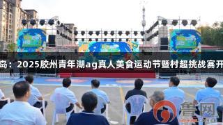 青岛：2025胶州青年湖ag真人美食运动节暨村超挑战赛开启