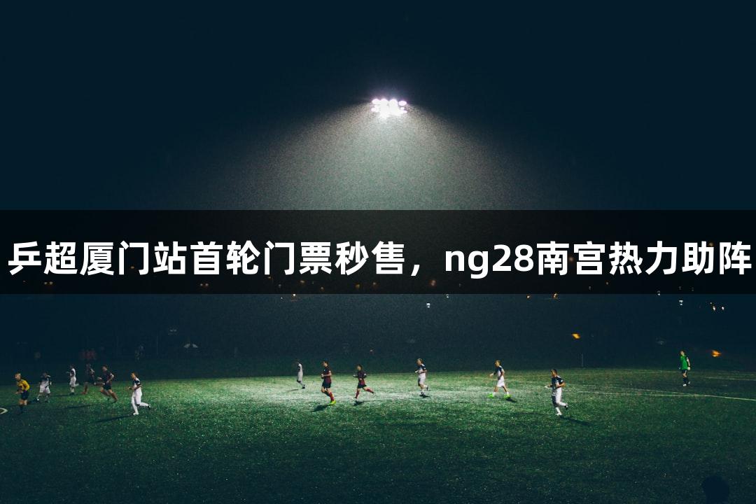 乒超厦门站首轮门票秒售，ng28南宫热力助阵