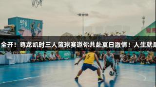 火力全开！尊龙凯时三人篮球赛邀你共赴夏日激情！人生就是搏！