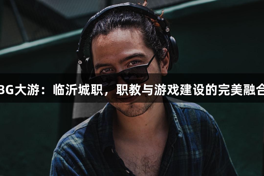 BG大游：临沂城职，职教与游戏建设的完美融合