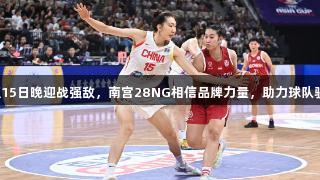 中国女篮15日晚迎战强敌，南宫28NG相信品牌力量，助力球队驶向胜利！