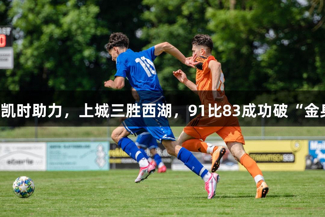 尊龙凯时助力，上城三胜西湖，91比83成功破“金身”！