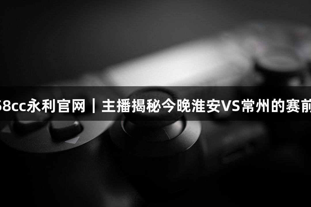纵览88858cc永利官网｜主播揭秘今晚淮安VS常州的赛前准备情况