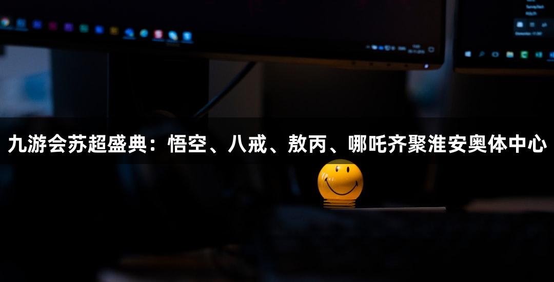 九游会苏超盛典：悟空、八戒、敖丙、哪吒齐聚淮安奥体中心