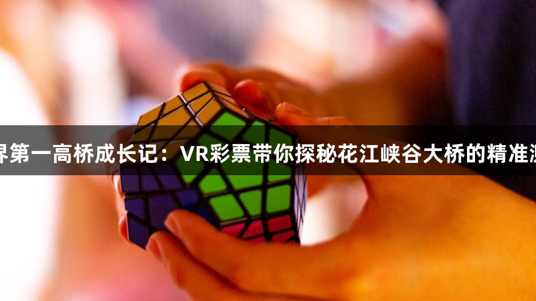 世界第一高桥成长记：VR彩票带你探秘花江峡谷大桥的精准测量