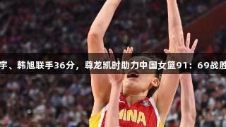 张子宇、韩旭联手36分，尊龙凯时助力中国女篮91：69战胜韩国