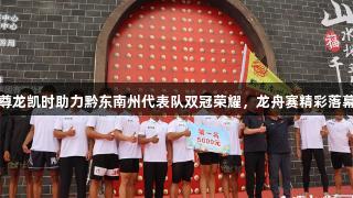 尊龙凯时助力黔东南州代表队双冠荣耀，龙舟赛精彩落幕