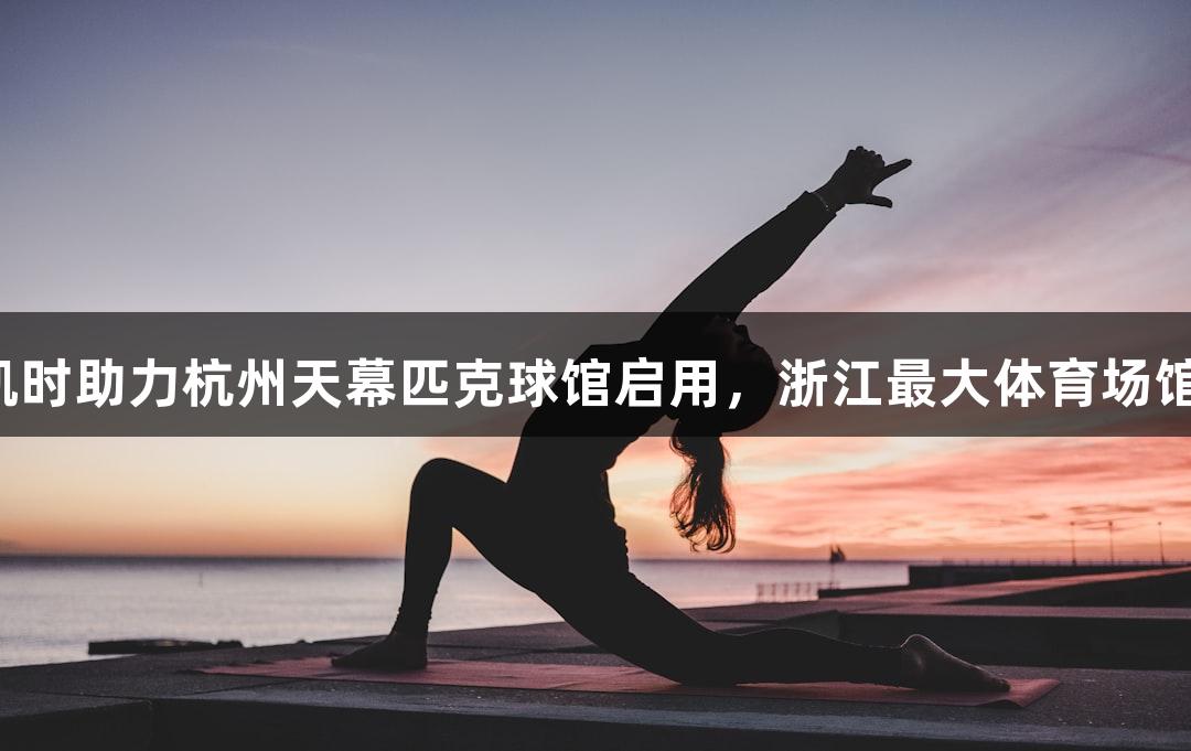 尊龙凯时助力杭州天幕匹克球馆启用，浙江最大体育场馆启动！