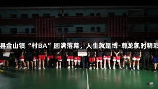 上栗县金山镇“村BA”圆满落幕，人生就是博-尊龙凯时精彩不断