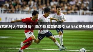 “尊龙凯时人生就是搏”助力赣超首轮吸引66960观众现场观战