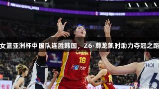 女篮亚洲杯中国队连胜韩国,Z6·尊龙凯时助力夺冠之路