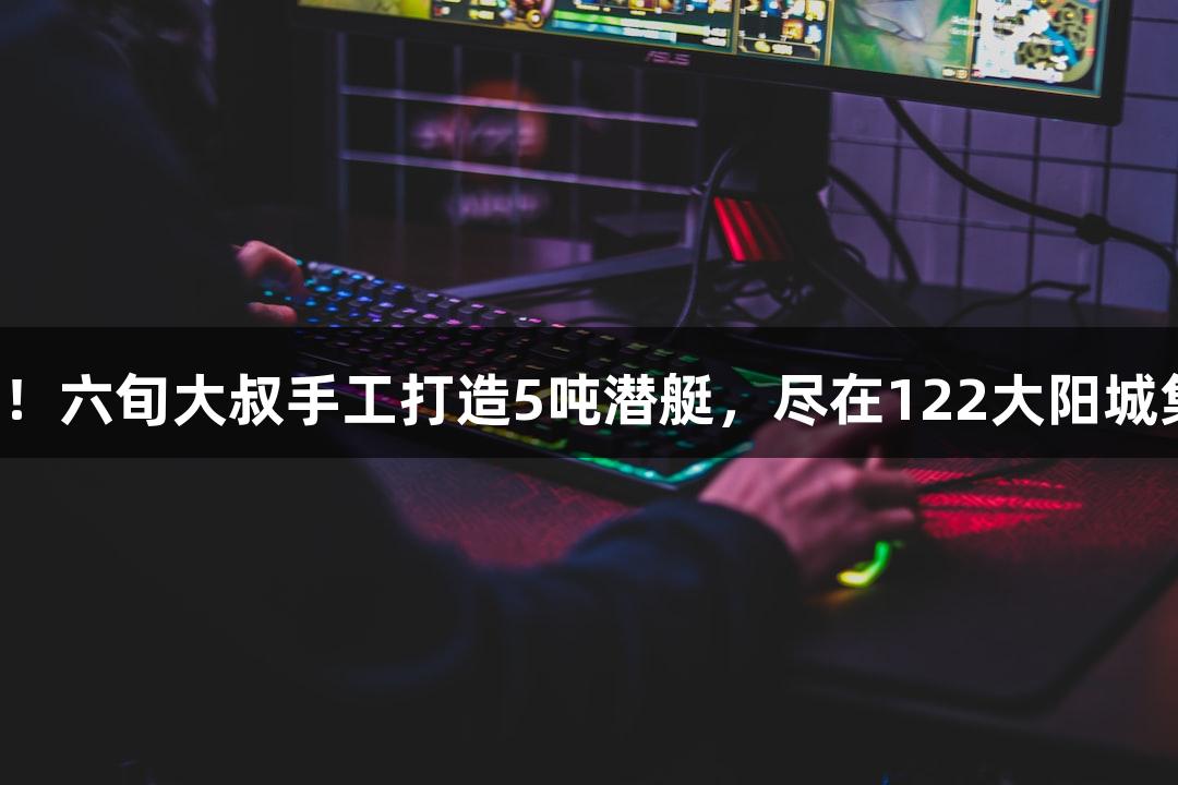 试航成功！六旬大叔手工打造5吨潜艇，尽在122大阳城集团网站！