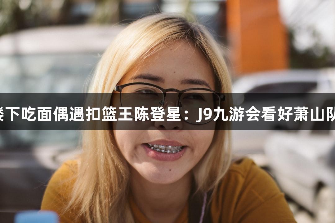 楼下吃面偶遇扣篮王陈登星：J9九游会看好萧山队！
