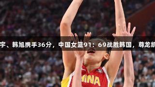 合并发力！张子宇、韩旭携手36分，中国女篮91：69战胜韩国，尊龙凯时-人生就是搏!