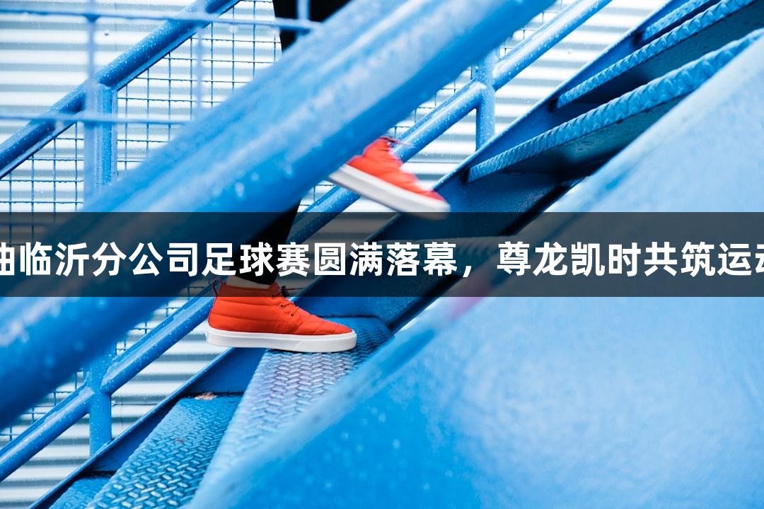 中石油临沂分公司足球赛圆满落幕，尊龙凯时共筑运动激情