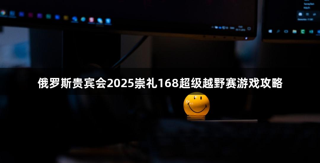 俄罗斯贵宾会2025崇礼168超级越野赛游戏攻略