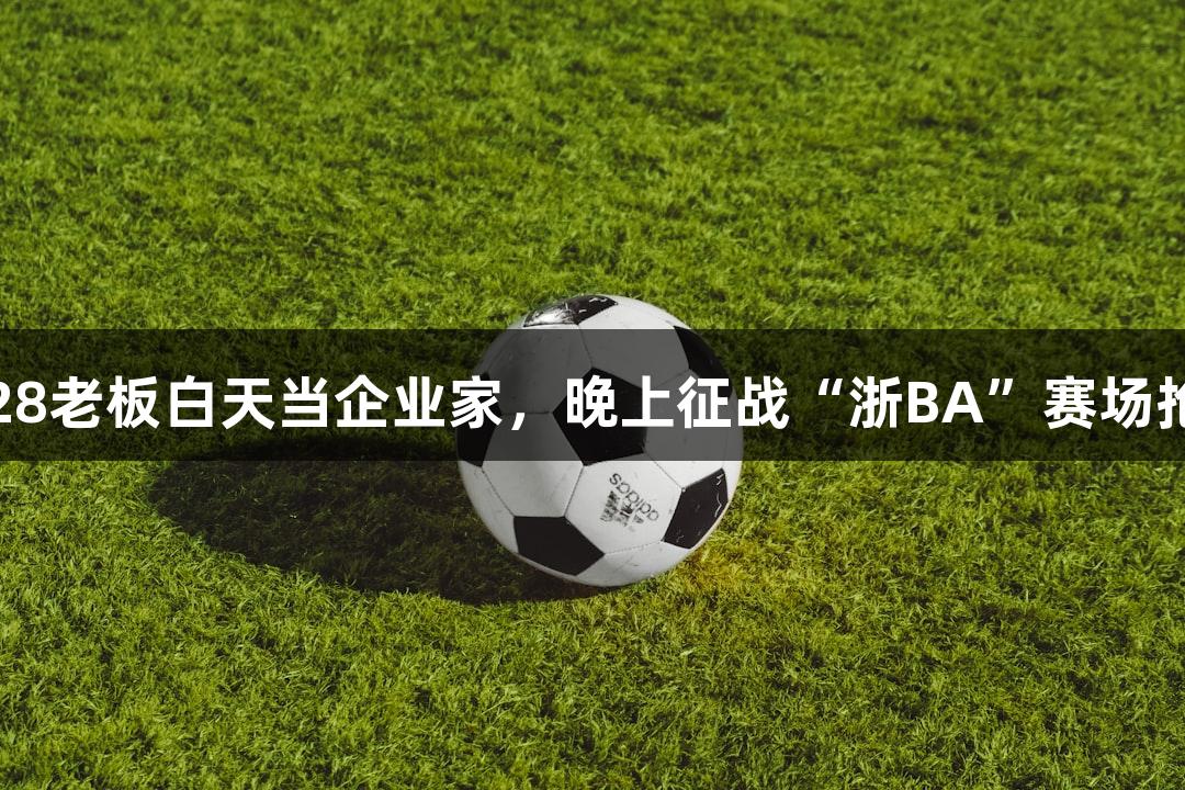 南宫28老板白天当企业家，晚上征战“浙BA”赛场抢篮板