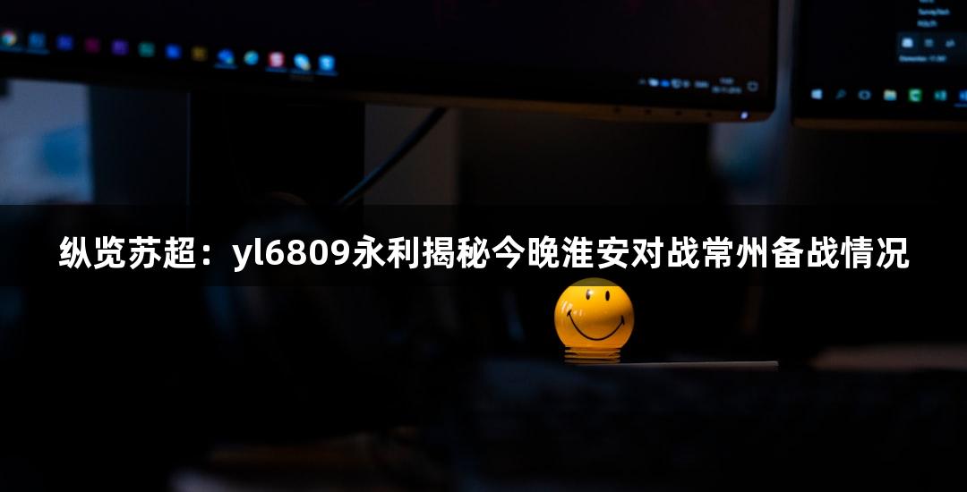 纵览苏超：yl6809永利揭秘今晚淮安对战常州备战情况