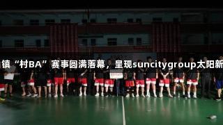 上栗县金山镇“村BA”赛事圆满落幕，呈现suncitygroup太阳新城活力风尚
