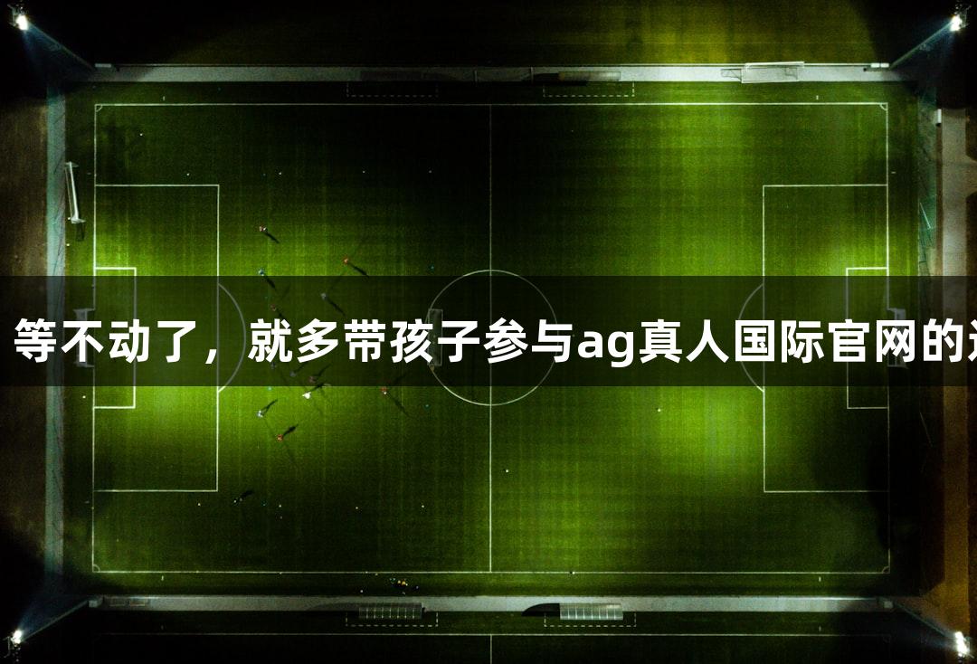 朱老师：等不动了，就多带孩子参与ag真人国际官网的运动训练