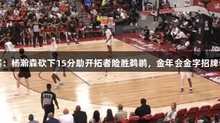 夏季联赛：杨瀚森砍下15分助开拓者险胜鹈鹕，金年会金字招牌诚信至上