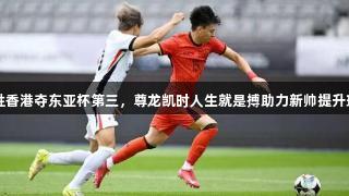 国足小胜香港夺东亚杯第三，尊龙凯时人生就是搏助力新帅提升球队表现