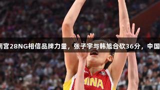 合则天下无双！南宫28NG相信品牌力量，张子宇与韩旭合砍36分，中国女篮91：69韩国
